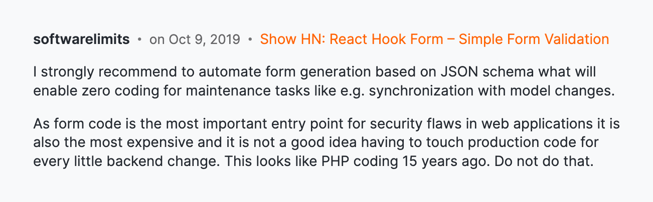 HackerNews comment: I strongly recommend to automate form generation based on JSON schema what will enable zero coding for maintenance tasks like e.g. synchronization with model changes.
As form code is the most important entry point for security flaws in web applications it is also the most expensive and it is not a good idea having to touch production code for every little backend change. This looks like PHP coding 15 years ago. Do not do that.